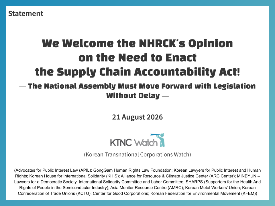 Statement. We Welcome the NHRCK's Opinion on the Need to Enact the Supply Chain Accountability Act! The National Assembly Must Move Forward with Legislation Without Delay. 21 August 2026. KTNC Watch (Korean Transnational Corporations Watch) (Advocates for Public Interest Law (APIL); GongGam Human Rights Law Foundation; Korean Lawyers for Public Interest and Human Rights; Korean House for International Solidarity (KHIS); Alliance for Resource & Climate Justice Center (ARC Center); MINBYUN – Lawyers for a Democratic Society, International Solidarity Committee and Labor Committee; SHARPS (Supporters for the Health And Rights of People in the Semiconductor Industry); Asia Monitor Resource Centre (AMRC); Korean Metal Workers' Union; Korean Confederation of Trade Unions (KCTU); Center for Good Corporations; Korean Federation for Environmental Movement (KFEM)).