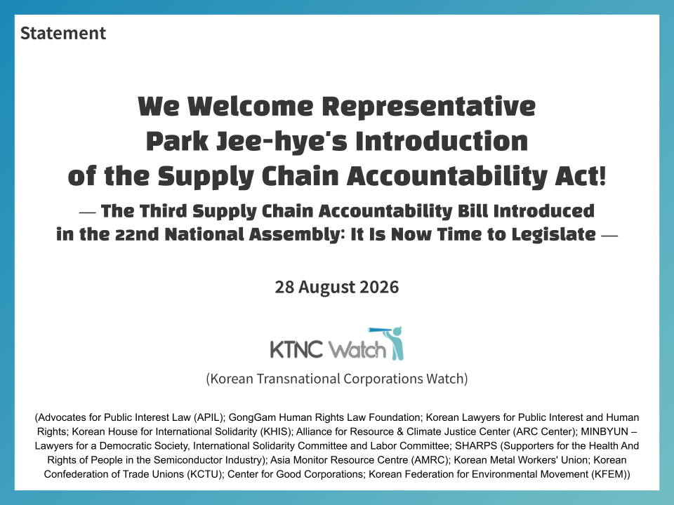 Statement. We Welcome Representative Park Jee-hye's Introduction of the Supply Chain Accountability Act! The Third Supply Chain Accountability Bill Introduced in the 22nd National Assembly: It Is Now Time to Legislate. 28 August 2026. KTNC Watch (Korean Transnational Corporations Watch) (Advocates for Public Interest Law (APIL); GongGam Human Rights Law Foundation; Korean Lawyers for Public Interest and Human Rights; Korean House for International Solidarity (KHIS); Alliance for Resource & Climate Justice Center (ARC Center); MINBYUN – Lawyers for a Democratic Society, International Solidarity Committee and Labor Committee; SHARPS (Supporters for the Health And Rights of People in the Semiconductor Industry); Asia Monitor Resource Centre (AMRC); Korean Metal Workers' Union; Korean Confederation of Trade Unions (KCTU); Center for Good Corporations; Korean Federation for Environmental Movement (KFEM)).